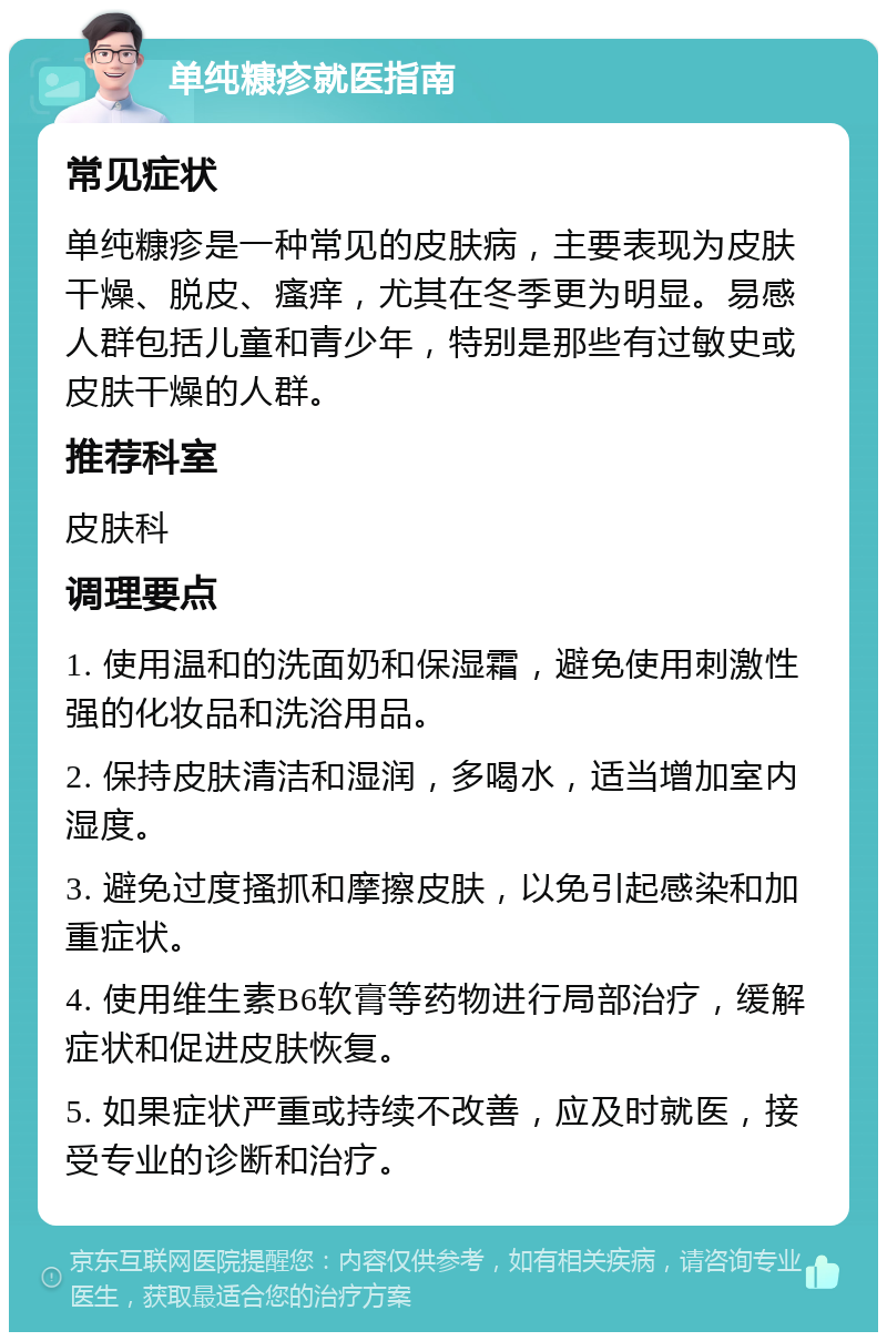 单纯糠疹就医指南 常见症状 单纯糠疹是一种常见的皮肤病，主要表现为皮肤干燥、脱皮、瘙痒，尤其在冬季更为明显。易感人群包括儿童和青少年，特别是那些有过敏史或皮肤干燥的人群。 推荐科室 皮肤科 调理要点 1. 使用温和的洗面奶和保湿霜，避免使用刺激性强的化妆品和洗浴用品。 2. 保持皮肤清洁和湿润，多喝水，适当增加室内湿度。 3. 避免过度搔抓和摩擦皮肤，以免引起感染和加重症状。 4. 使用维生素B6软膏等药物进行局部治疗，缓解症状和促进皮肤恢复。 5. 如果症状严重或持续不改善，应及时就医，接受专业的诊断和治疗。