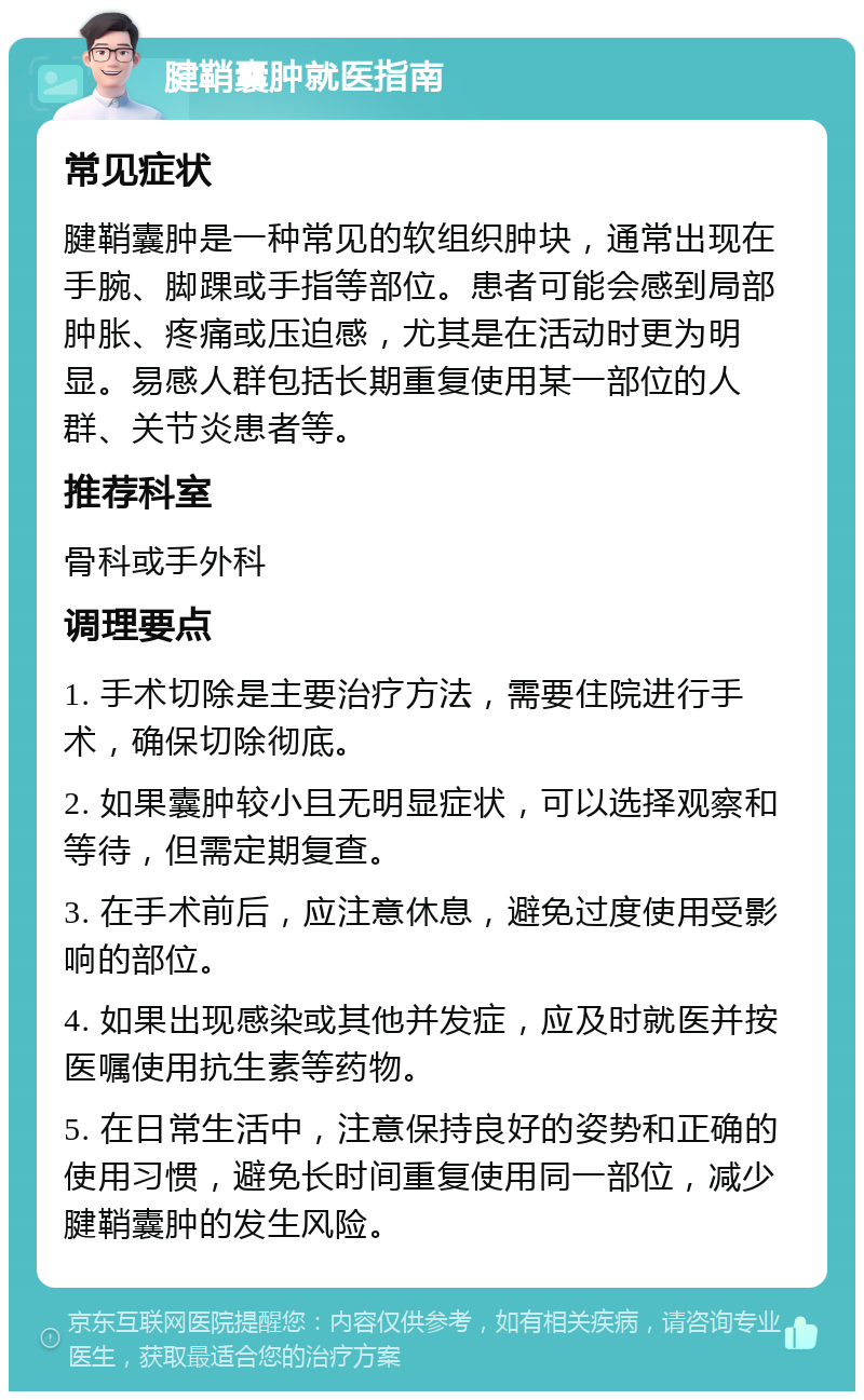 腱鞘囊肿就医指南 常见症状 腱鞘囊肿是一种常见的软组织肿块，通常出现在手腕、脚踝或手指等部位。患者可能会感到局部肿胀、疼痛或压迫感，尤其是在活动时更为明显。易感人群包括长期重复使用某一部位的人群、关节炎患者等。 推荐科室 骨科或手外科 调理要点 1. 手术切除是主要治疗方法，需要住院进行手术，确保切除彻底。 2. 如果囊肿较小且无明显症状，可以选择观察和等待，但需定期复查。 3. 在手术前后，应注意休息，避免过度使用受影响的部位。 4. 如果出现感染或其他并发症，应及时就医并按医嘱使用抗生素等药物。 5. 在日常生活中，注意保持良好的姿势和正确的使用习惯，避免长时间重复使用同一部位，减少腱鞘囊肿的发生风险。