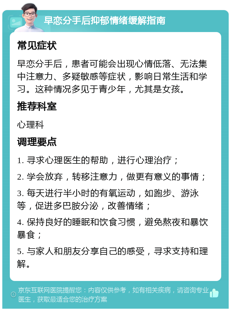 早恋分手后抑郁情绪缓解指南 常见症状 早恋分手后，患者可能会出现心情低落、无法集中注意力、多疑敏感等症状，影响日常生活和学习。这种情况多见于青少年，尤其是女孩。 推荐科室 心理科 调理要点 1. 寻求心理医生的帮助，进行心理治疗； 2. 学会放弃，转移注意力，做更有意义的事情； 3. 每天进行半小时的有氧运动，如跑步、游泳等，促进多巴胺分泌，改善情绪； 4. 保持良好的睡眠和饮食习惯，避免熬夜和暴饮暴食； 5. 与家人和朋友分享自己的感受，寻求支持和理解。