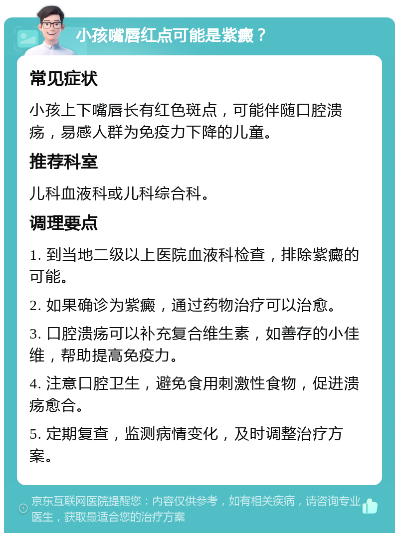 小孩嘴唇红点可能是紫癜？ 常见症状 小孩上下嘴唇长有红色斑点，可能伴随口腔溃疡，易感人群为免疫力下降的儿童。 推荐科室 儿科血液科或儿科综合科。 调理要点 1. 到当地二级以上医院血液科检查，排除紫癜的可能。 2. 如果确诊为紫癜，通过药物治疗可以治愈。 3. 口腔溃疡可以补充复合维生素，如善存的小佳维，帮助提高免疫力。 4. 注意口腔卫生，避免食用刺激性食物，促进溃疡愈合。 5. 定期复查，监测病情变化，及时调整治疗方案。