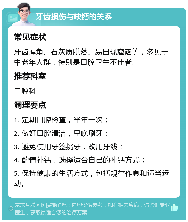 牙齿损伤与缺钙的关系 常见症状 牙齿掉角、石灰质脱落、易出现窟窿等，多见于中老年人群，特别是口腔卫生不佳者。 推荐科室 口腔科 调理要点 1. 定期口腔检查，半年一次； 2. 做好口腔清洁，早晚刷牙； 3. 避免使用牙签挑牙，改用牙线； 4. 酌情补钙，选择适合自己的补钙方式； 5. 保持健康的生活方式，包括规律作息和适当运动。