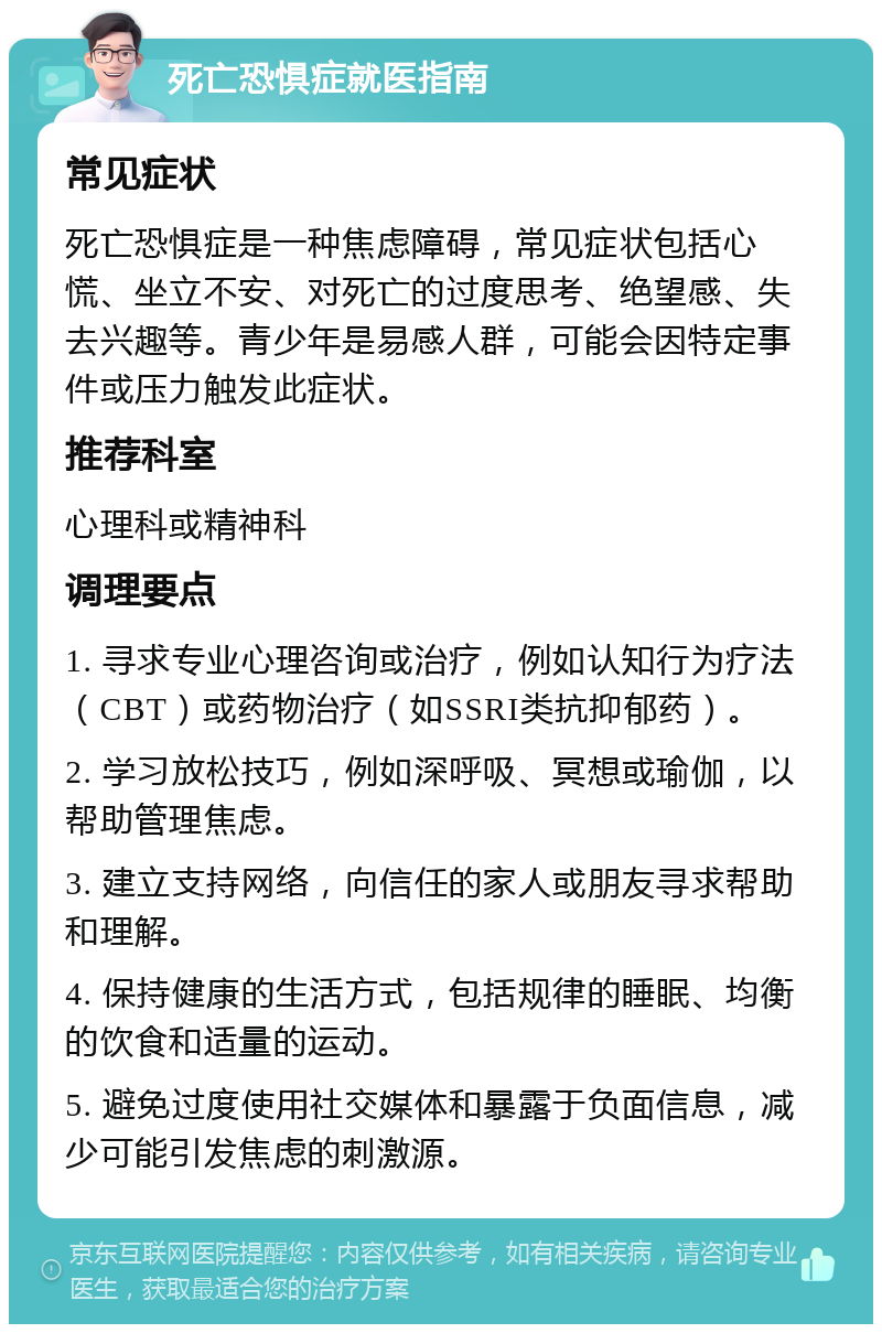 死亡恐惧症就医指南 常见症状 死亡恐惧症是一种焦虑障碍，常见症状包括心慌、坐立不安、对死亡的过度思考、绝望感、失去兴趣等。青少年是易感人群，可能会因特定事件或压力触发此症状。 推荐科室 心理科或精神科 调理要点 1. 寻求专业心理咨询或治疗，例如认知行为疗法（CBT）或药物治疗（如SSRI类抗抑郁药）。 2. 学习放松技巧，例如深呼吸、冥想或瑜伽，以帮助管理焦虑。 3. 建立支持网络，向信任的家人或朋友寻求帮助和理解。 4. 保持健康的生活方式，包括规律的睡眠、均衡的饮食和适量的运动。 5. 避免过度使用社交媒体和暴露于负面信息，减少可能引发焦虑的刺激源。