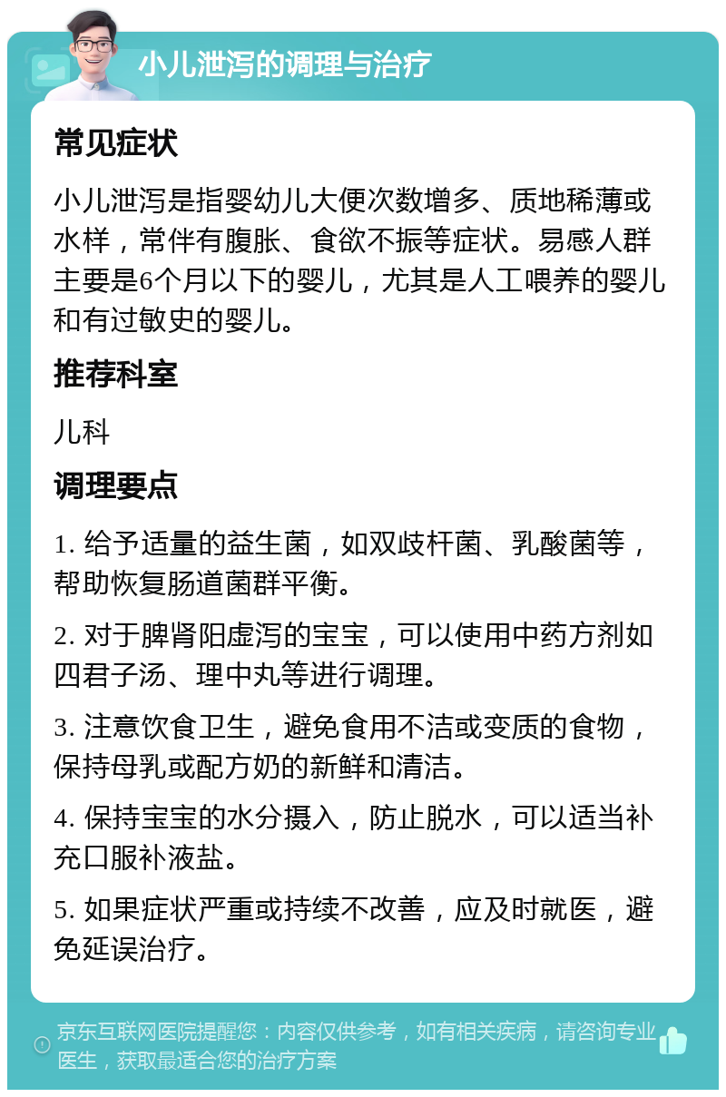 小儿泄泻的调理与治疗 常见症状 小儿泄泻是指婴幼儿大便次数增多、质地稀薄或水样，常伴有腹胀、食欲不振等症状。易感人群主要是6个月以下的婴儿，尤其是人工喂养的婴儿和有过敏史的婴儿。 推荐科室 儿科 调理要点 1. 给予适量的益生菌，如双歧杆菌、乳酸菌等，帮助恢复肠道菌群平衡。 2. 对于脾肾阳虚泻的宝宝，可以使用中药方剂如四君子汤、理中丸等进行调理。 3. 注意饮食卫生，避免食用不洁或变质的食物，保持母乳或配方奶的新鲜和清洁。 4. 保持宝宝的水分摄入，防止脱水，可以适当补充口服补液盐。 5. 如果症状严重或持续不改善，应及时就医，避免延误治疗。