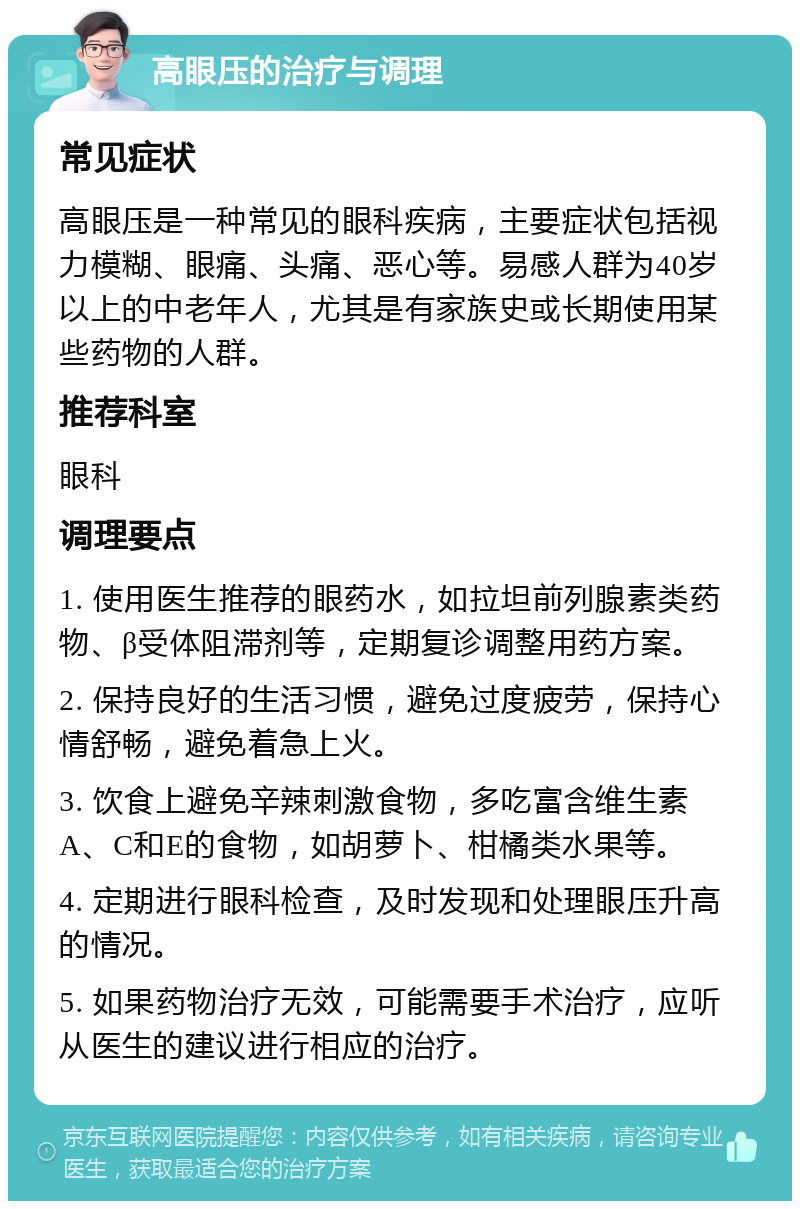 高眼压的治疗与调理 常见症状 高眼压是一种常见的眼科疾病，主要症状包括视力模糊、眼痛、头痛、恶心等。易感人群为40岁以上的中老年人，尤其是有家族史或长期使用某些药物的人群。 推荐科室 眼科 调理要点 1. 使用医生推荐的眼药水，如拉坦前列腺素类药物、β受体阻滞剂等，定期复诊调整用药方案。 2. 保持良好的生活习惯，避免过度疲劳，保持心情舒畅，避免着急上火。 3. 饮食上避免辛辣刺激食物，多吃富含维生素A、C和E的食物，如胡萝卜、柑橘类水果等。 4. 定期进行眼科检查，及时发现和处理眼压升高的情况。 5. 如果药物治疗无效，可能需要手术治疗，应听从医生的建议进行相应的治疗。