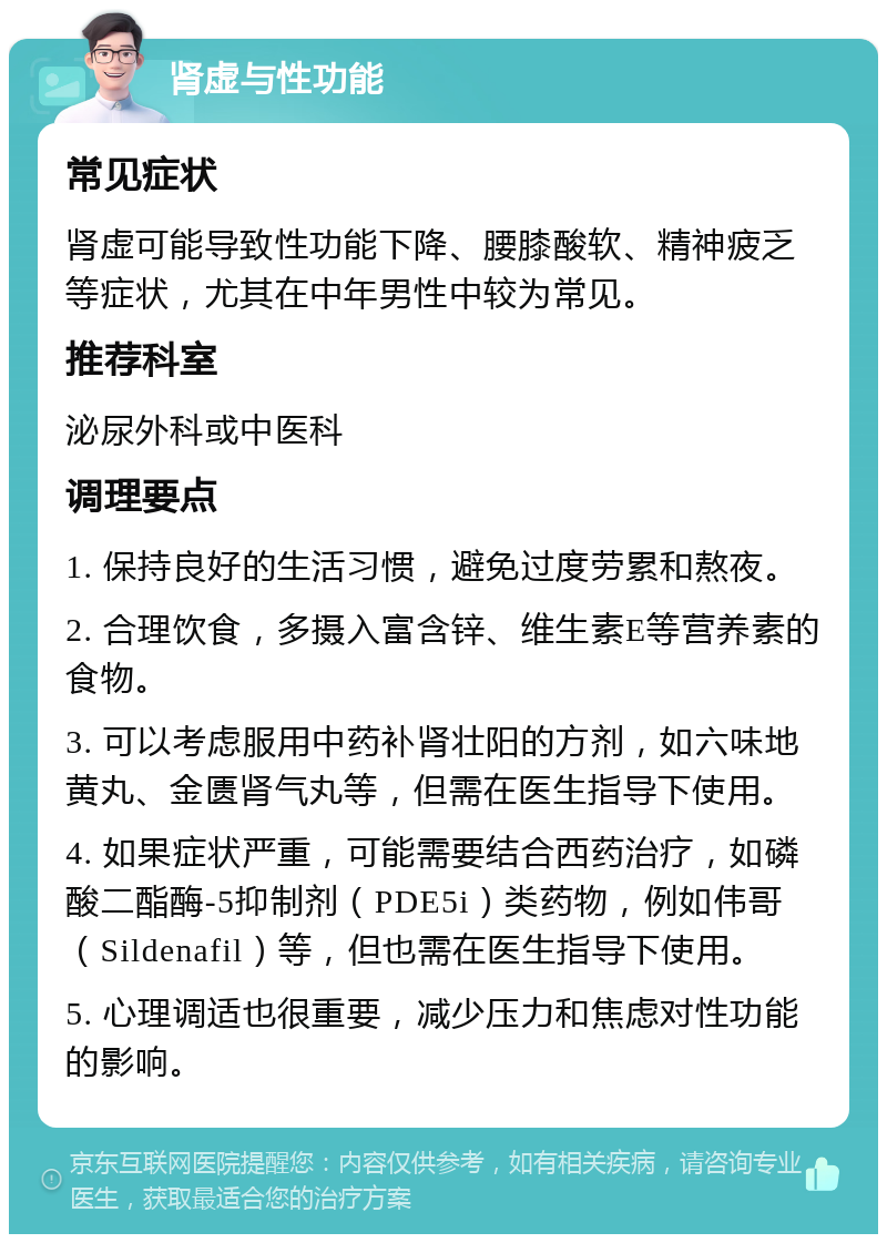 肾虚与性功能 常见症状 肾虚可能导致性功能下降、腰膝酸软、精神疲乏等症状，尤其在中年男性中较为常见。 推荐科室 泌尿外科或中医科 调理要点 1. 保持良好的生活习惯，避免过度劳累和熬夜。 2. 合理饮食，多摄入富含锌、维生素E等营养素的食物。 3. 可以考虑服用中药补肾壮阳的方剂，如六味地黄丸、金匮肾气丸等，但需在医生指导下使用。 4. 如果症状严重，可能需要结合西药治疗，如磷酸二酯酶-5抑制剂（PDE5i）类药物，例如伟哥（Sildenafil）等，但也需在医生指导下使用。 5. 心理调适也很重要，减少压力和焦虑对性功能的影响。