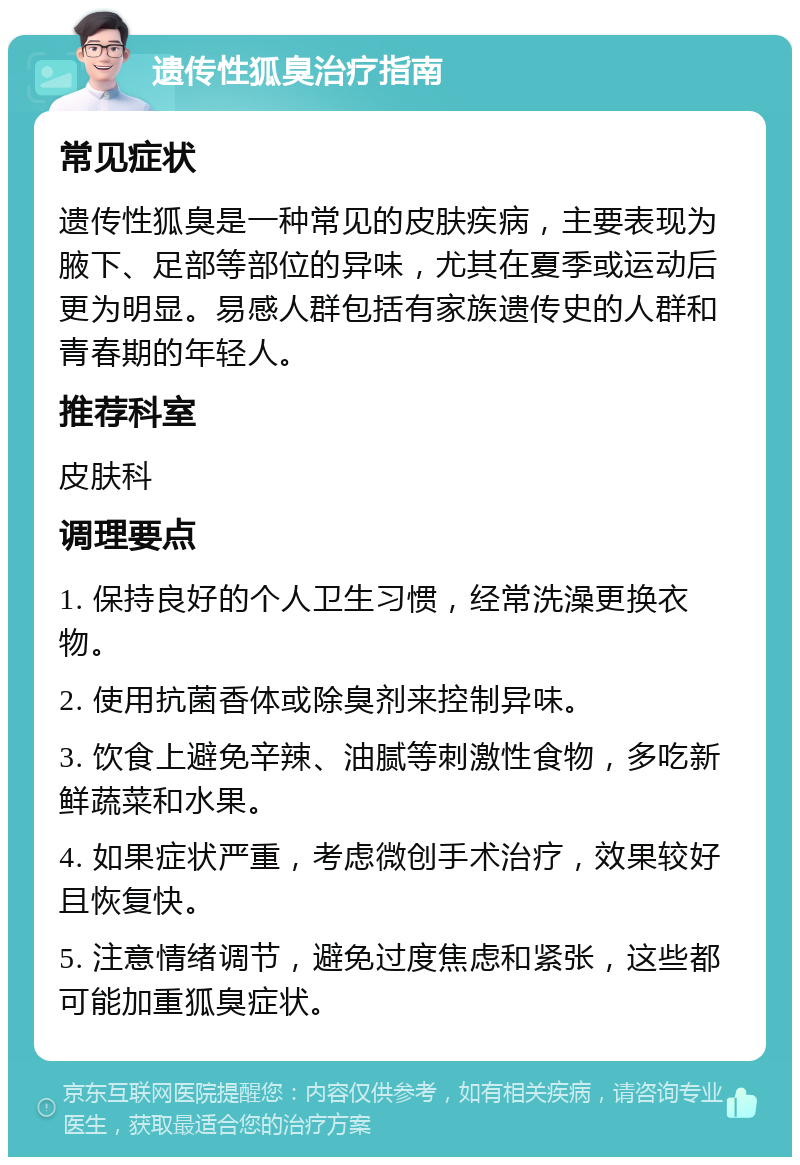 遗传性狐臭治疗指南 常见症状 遗传性狐臭是一种常见的皮肤疾病，主要表现为腋下、足部等部位的异味，尤其在夏季或运动后更为明显。易感人群包括有家族遗传史的人群和青春期的年轻人。 推荐科室 皮肤科 调理要点 1. 保持良好的个人卫生习惯，经常洗澡更换衣物。 2. 使用抗菌香体或除臭剂来控制异味。 3. 饮食上避免辛辣、油腻等刺激性食物，多吃新鲜蔬菜和水果。 4. 如果症状严重，考虑微创手术治疗，效果较好且恢复快。 5. 注意情绪调节，避免过度焦虑和紧张，这些都可能加重狐臭症状。