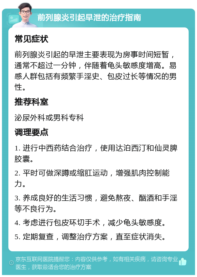 前列腺炎引起早泄的治疗指南 常见症状 前列腺炎引起的早泄主要表现为房事时间短暂，通常不超过一分钟，伴随着龟头敏感度增高。易感人群包括有频繁手淫史、包皮过长等情况的男性。 推荐科室 泌尿外科或男科专科 调理要点 1. 进行中西药结合治疗，使用达泊西汀和仙灵脾胶囊。 2. 平时可做深蹲或缩肛运动，增强肌肉控制能力。 3. 养成良好的生活习惯，避免熬夜、酗酒和手淫等不良行为。 4. 考虑进行包皮环切手术，减少龟头敏感度。 5. 定期复查，调整治疗方案，直至症状消失。