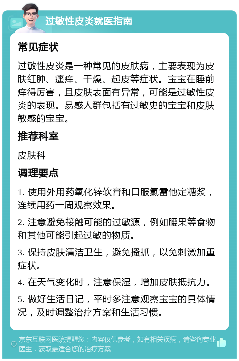 过敏性皮炎就医指南 常见症状 过敏性皮炎是一种常见的皮肤病，主要表现为皮肤红肿、瘙痒、干燥、起皮等症状。宝宝在睡前痒得厉害，且皮肤表面有异常，可能是过敏性皮炎的表现。易感人群包括有过敏史的宝宝和皮肤敏感的宝宝。 推荐科室 皮肤科 调理要点 1. 使用外用药氧化锌软膏和口服氯雷他定糖浆，连续用药一周观察效果。 2. 注意避免接触可能的过敏源，例如腰果等食物和其他可能引起过敏的物质。 3. 保持皮肤清洁卫生，避免搔抓，以免刺激加重症状。 4. 在天气变化时，注意保湿，增加皮肤抵抗力。 5. 做好生活日记，平时多注意观察宝宝的具体情况，及时调整治疗方案和生活习惯。