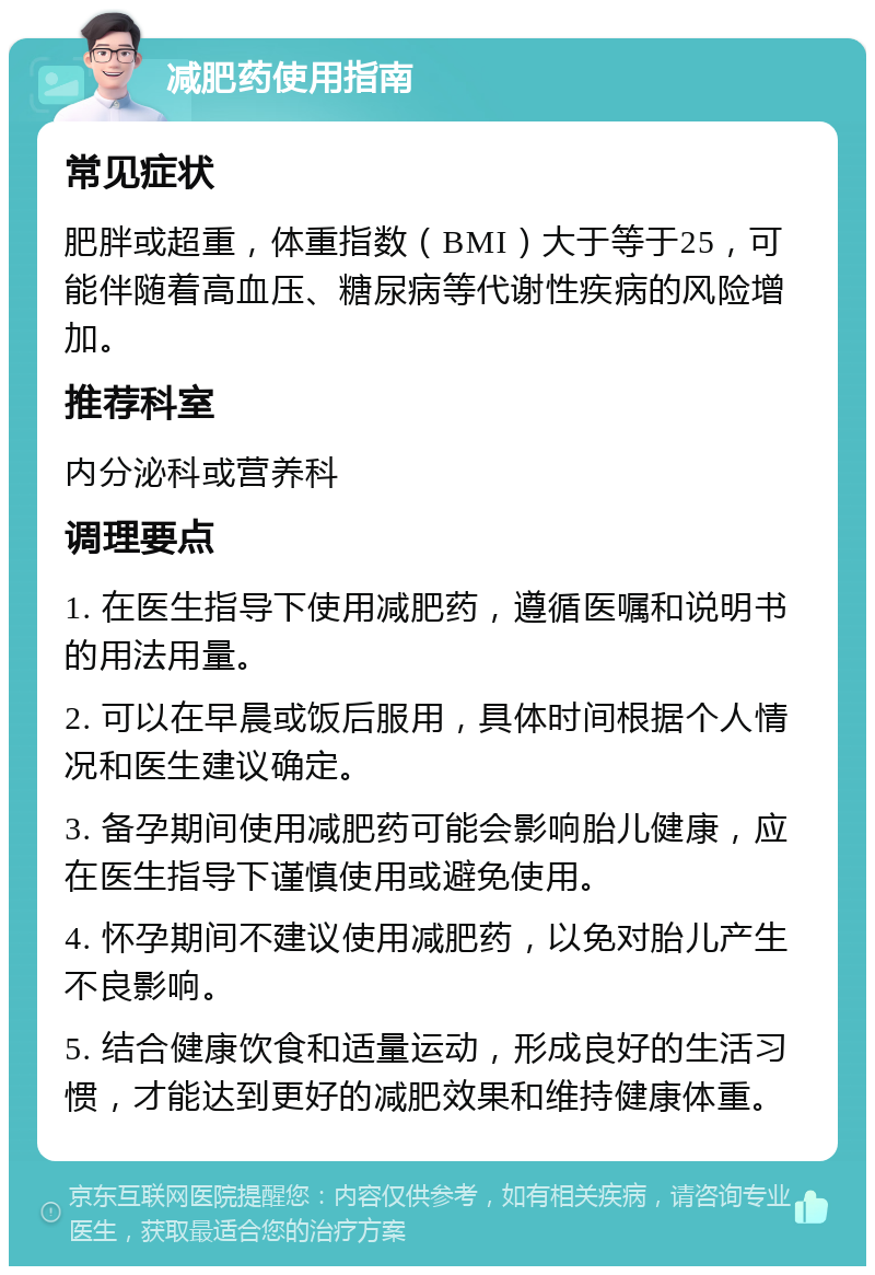 减肥药使用指南 常见症状 肥胖或超重，体重指数（BMI）大于等于25，可能伴随着高血压、糖尿病等代谢性疾病的风险增加。 推荐科室 内分泌科或营养科 调理要点 1. 在医生指导下使用减肥药，遵循医嘱和说明书的用法用量。 2. 可以在早晨或饭后服用，具体时间根据个人情况和医生建议确定。 3. 备孕期间使用减肥药可能会影响胎儿健康，应在医生指导下谨慎使用或避免使用。 4. 怀孕期间不建议使用减肥药，以免对胎儿产生不良影响。 5. 结合健康饮食和适量运动，形成良好的生活习惯，才能达到更好的减肥效果和维持健康体重。