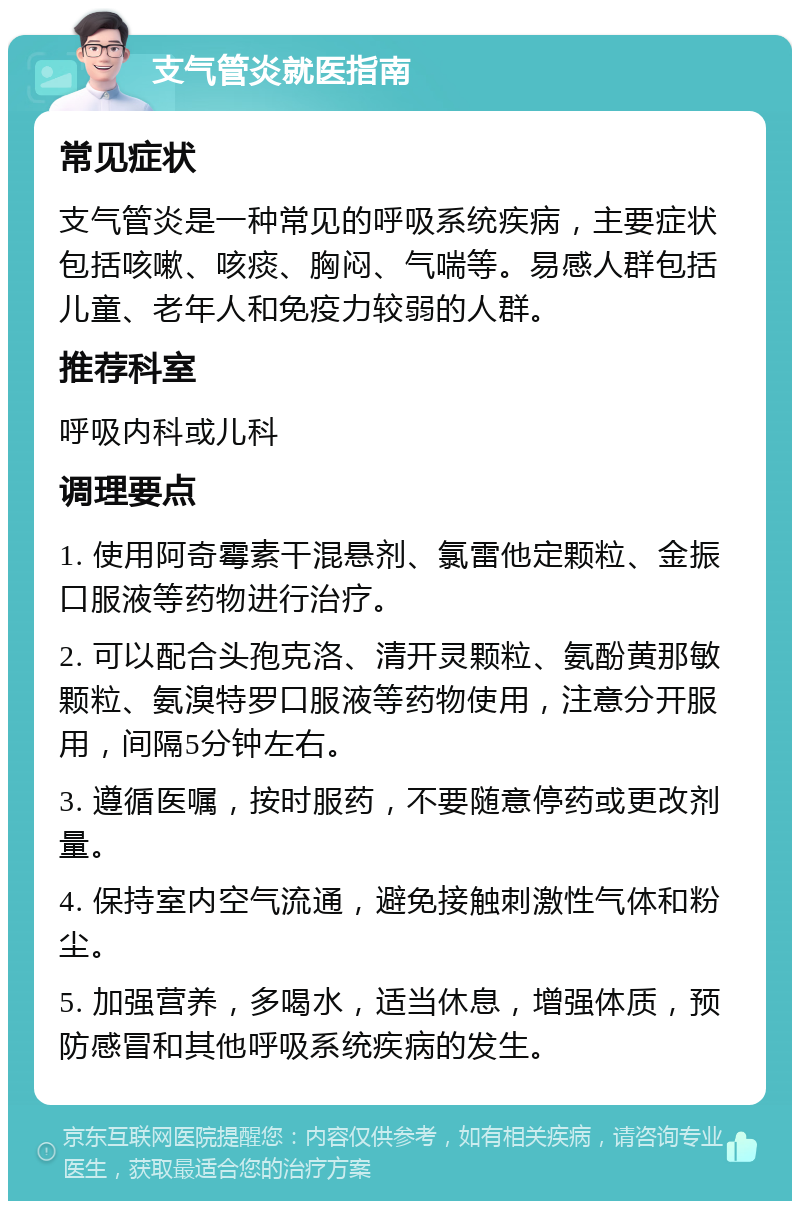 支气管炎就医指南 常见症状 支气管炎是一种常见的呼吸系统疾病，主要症状包括咳嗽、咳痰、胸闷、气喘等。易感人群包括儿童、老年人和免疫力较弱的人群。 推荐科室 呼吸内科或儿科 调理要点 1. 使用阿奇霉素干混悬剂、氯雷他定颗粒、金振口服液等药物进行治疗。 2. 可以配合头孢克洛、清开灵颗粒、氨酚黄那敏颗粒、氨溴特罗口服液等药物使用，注意分开服用，间隔5分钟左右。 3. 遵循医嘱，按时服药，不要随意停药或更改剂量。 4. 保持室内空气流通，避免接触刺激性气体和粉尘。 5. 加强营养，多喝水，适当休息，增强体质，预防感冒和其他呼吸系统疾病的发生。