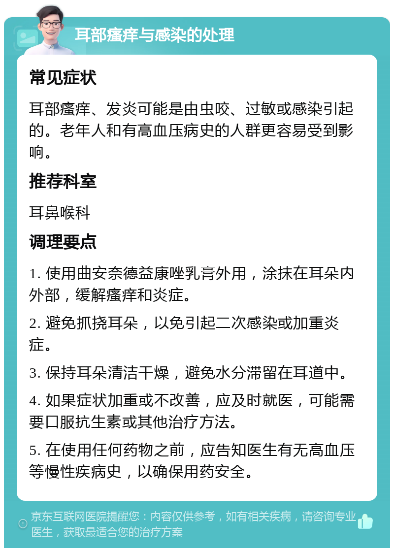 耳部瘙痒与感染的处理 常见症状 耳部瘙痒、发炎可能是由虫咬、过敏或感染引起的。老年人和有高血压病史的人群更容易受到影响。 推荐科室 耳鼻喉科 调理要点 1. 使用曲安奈德益康唑乳膏外用，涂抹在耳朵内外部，缓解瘙痒和炎症。 2. 避免抓挠耳朵，以免引起二次感染或加重炎症。 3. 保持耳朵清洁干燥，避免水分滞留在耳道中。 4. 如果症状加重或不改善，应及时就医，可能需要口服抗生素或其他治疗方法。 5. 在使用任何药物之前，应告知医生有无高血压等慢性疾病史，以确保用药安全。