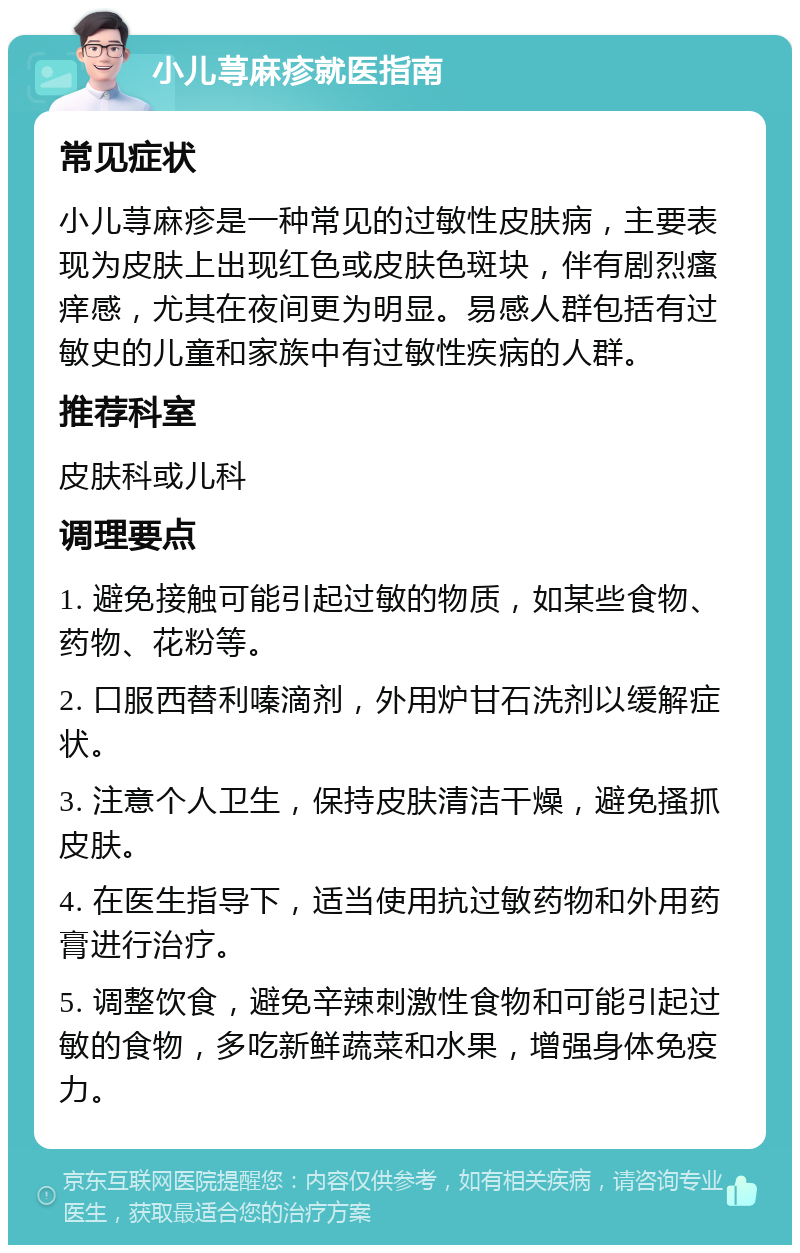 小儿荨麻疹就医指南 常见症状 小儿荨麻疹是一种常见的过敏性皮肤病，主要表现为皮肤上出现红色或皮肤色斑块，伴有剧烈瘙痒感，尤其在夜间更为明显。易感人群包括有过敏史的儿童和家族中有过敏性疾病的人群。 推荐科室 皮肤科或儿科 调理要点 1. 避免接触可能引起过敏的物质，如某些食物、药物、花粉等。 2. 口服西替利嗪滴剂，外用炉甘石洗剂以缓解症状。 3. 注意个人卫生，保持皮肤清洁干燥，避免搔抓皮肤。 4. 在医生指导下，适当使用抗过敏药物和外用药膏进行治疗。 5. 调整饮食，避免辛辣刺激性食物和可能引起过敏的食物，多吃新鲜蔬菜和水果，增强身体免疫力。