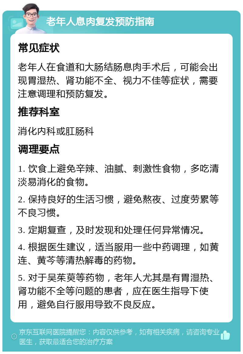 老年人息肉复发预防指南 常见症状 老年人在食道和大肠结肠息肉手术后，可能会出现胃湿热、肾功能不全、视力不佳等症状，需要注意调理和预防复发。 推荐科室 消化内科或肛肠科 调理要点 1. 饮食上避免辛辣、油腻、刺激性食物，多吃清淡易消化的食物。 2. 保持良好的生活习惯，避免熬夜、过度劳累等不良习惯。 3. 定期复查，及时发现和处理任何异常情况。 4. 根据医生建议，适当服用一些中药调理，如黄连、黄芩等清热解毒的药物。 5. 对于吴茱萸等药物，老年人尤其是有胃湿热、肾功能不全等问题的患者，应在医生指导下使用，避免自行服用导致不良反应。