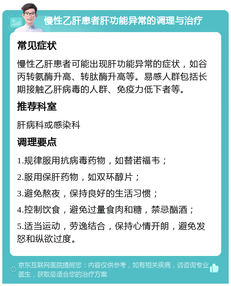 慢性乙肝患者肝功能异常的调理与治疗 常见症状 慢性乙肝患者可能出现肝功能异常的症状，如谷丙转氨酶升高、转肽酶升高等。易感人群包括长期接触乙肝病毒的人群、免疫力低下者等。 推荐科室 肝病科或感染科 调理要点 1.规律服用抗病毒药物，如替诺福韦； 2.服用保肝药物，如双环醇片； 3.避免熬夜，保持良好的生活习惯； 4.控制饮食，避免过量食肉和糖，禁忌酗酒； 5.适当运动，劳逸结合，保持心情开朗，避免发怒和纵欲过度。