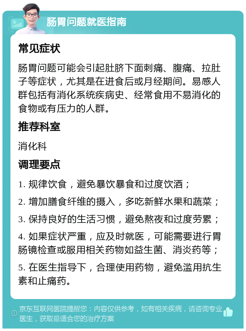 肠胃问题就医指南 常见症状 肠胃问题可能会引起肚脐下面刺痛、腹痛、拉肚子等症状，尤其是在进食后或月经期间。易感人群包括有消化系统疾病史、经常食用不易消化的食物或有压力的人群。 推荐科室 消化科 调理要点 1. 规律饮食，避免暴饮暴食和过度饮酒； 2. 增加膳食纤维的摄入，多吃新鲜水果和蔬菜； 3. 保持良好的生活习惯，避免熬夜和过度劳累； 4. 如果症状严重，应及时就医，可能需要进行胃肠镜检查或服用相关药物如益生菌、消炎药等； 5. 在医生指导下，合理使用药物，避免滥用抗生素和止痛药。