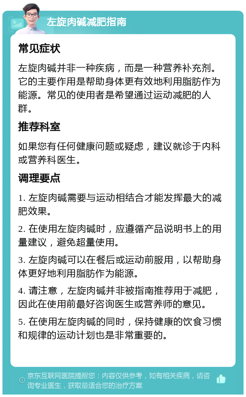 左旋肉碱减肥指南 常见症状 左旋肉碱并非一种疾病，而是一种营养补充剂。它的主要作用是帮助身体更有效地利用脂肪作为能源。常见的使用者是希望通过运动减肥的人群。 推荐科室 如果您有任何健康问题或疑虑，建议就诊于内科或营养科医生。 调理要点 1. 左旋肉碱需要与运动相结合才能发挥最大的减肥效果。 2. 在使用左旋肉碱时，应遵循产品说明书上的用量建议，避免超量使用。 3. 左旋肉碱可以在餐后或运动前服用，以帮助身体更好地利用脂肪作为能源。 4. 请注意，左旋肉碱并非被指南推荐用于减肥，因此在使用前最好咨询医生或营养师的意见。 5. 在使用左旋肉碱的同时，保持健康的饮食习惯和规律的运动计划也是非常重要的。