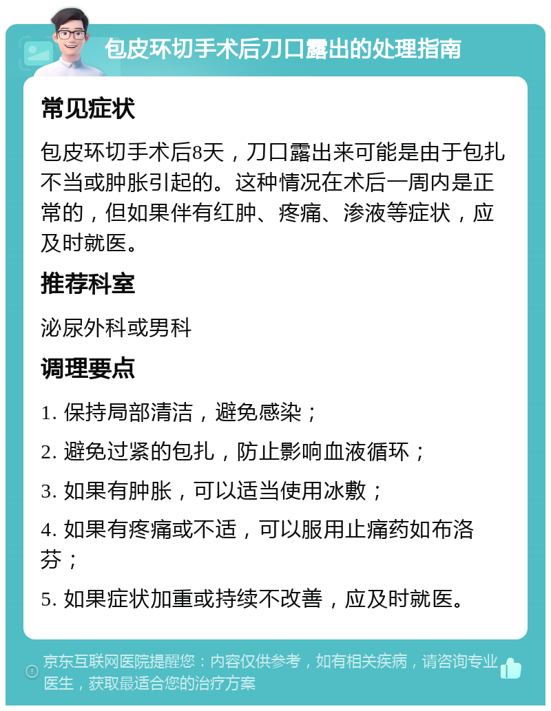 包皮环切手术后刀口露出的处理指南 常见症状 包皮环切手术后8天，刀口露出来可能是由于包扎不当或肿胀引起的。这种情况在术后一周内是正常的，但如果伴有红肿、疼痛、渗液等症状，应及时就医。 推荐科室 泌尿外科或男科 调理要点 1. 保持局部清洁，避免感染； 2. 避免过紧的包扎，防止影响血液循环； 3. 如果有肿胀，可以适当使用冰敷； 4. 如果有疼痛或不适，可以服用止痛药如布洛芬； 5. 如果症状加重或持续不改善，应及时就医。