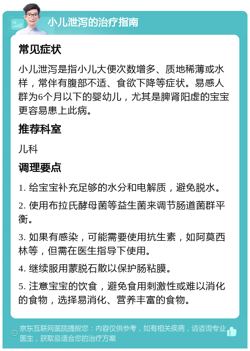 小儿泄泻的治疗指南 常见症状 小儿泄泻是指小儿大便次数增多、质地稀薄或水样，常伴有腹部不适、食欲下降等症状。易感人群为6个月以下的婴幼儿，尤其是脾肾阳虚的宝宝更容易患上此病。 推荐科室 儿科 调理要点 1. 给宝宝补充足够的水分和电解质，避免脱水。 2. 使用布拉氏酵母菌等益生菌来调节肠道菌群平衡。 3. 如果有感染，可能需要使用抗生素，如阿莫西林等，但需在医生指导下使用。 4. 继续服用蒙脱石散以保护肠粘膜。 5. 注意宝宝的饮食，避免食用刺激性或难以消化的食物，选择易消化、营养丰富的食物。