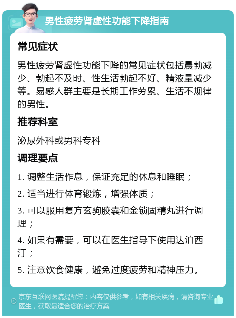 男性疲劳肾虚性功能下降指南 常见症状 男性疲劳肾虚性功能下降的常见症状包括晨勃减少、勃起不及时、性生活勃起不好、精液量减少等。易感人群主要是长期工作劳累、生活不规律的男性。 推荐科室 泌尿外科或男科专科 调理要点 1. 调整生活作息，保证充足的休息和睡眠； 2. 适当进行体育锻炼，增强体质； 3. 可以服用复方玄驹胶囊和金锁固精丸进行调理； 4. 如果有需要，可以在医生指导下使用达泊西汀； 5. 注意饮食健康，避免过度疲劳和精神压力。