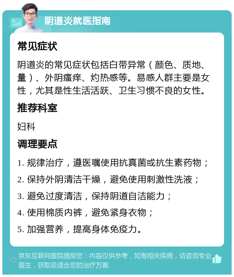 阴道炎就医指南 常见症状 阴道炎的常见症状包括白带异常（颜色、质地、量）、外阴瘙痒、灼热感等。易感人群主要是女性，尤其是性生活活跃、卫生习惯不良的女性。 推荐科室 妇科 调理要点 1. 规律治疗，遵医嘱使用抗真菌或抗生素药物； 2. 保持外阴清洁干燥，避免使用刺激性洗液； 3. 避免过度清洁，保持阴道自洁能力； 4. 使用棉质内裤，避免紧身衣物； 5. 加强营养，提高身体免疫力。