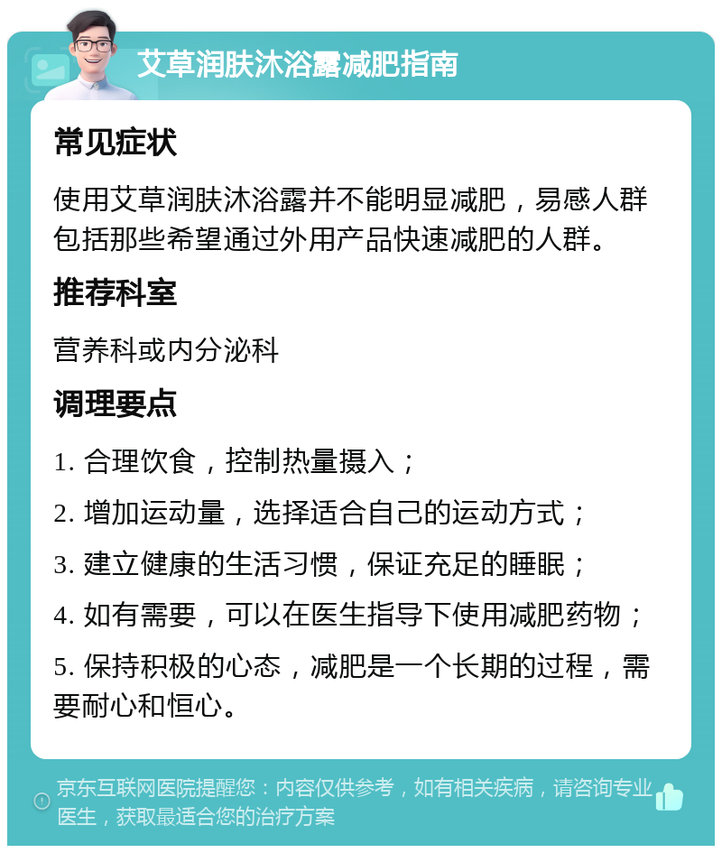 艾草润肤沐浴露减肥指南 常见症状 使用艾草润肤沐浴露并不能明显减肥，易感人群包括那些希望通过外用产品快速减肥的人群。 推荐科室 营养科或内分泌科 调理要点 1. 合理饮食，控制热量摄入； 2. 增加运动量，选择适合自己的运动方式； 3. 建立健康的生活习惯，保证充足的睡眠； 4. 如有需要，可以在医生指导下使用减肥药物； 5. 保持积极的心态，减肥是一个长期的过程，需要耐心和恒心。