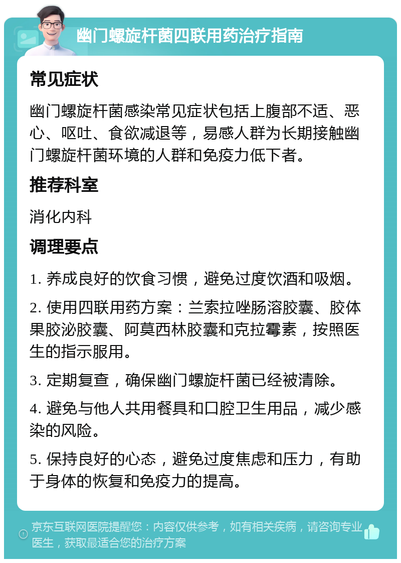 幽门螺旋杆菌四联用药治疗指南 常见症状 幽门螺旋杆菌感染常见症状包括上腹部不适、恶心、呕吐、食欲减退等，易感人群为长期接触幽门螺旋杆菌环境的人群和免疫力低下者。 推荐科室 消化内科 调理要点 1. 养成良好的饮食习惯，避免过度饮酒和吸烟。 2. 使用四联用药方案：兰索拉唑肠溶胶囊、胶体果胶泌胶囊、阿莫西林胶囊和克拉霉素，按照医生的指示服用。 3. 定期复查，确保幽门螺旋杆菌已经被清除。 4. 避免与他人共用餐具和口腔卫生用品，减少感染的风险。 5. 保持良好的心态，避免过度焦虑和压力，有助于身体的恢复和免疫力的提高。