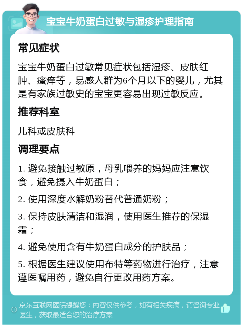 宝宝牛奶蛋白过敏与湿疹护理指南 常见症状 宝宝牛奶蛋白过敏常见症状包括湿疹、皮肤红肿、瘙痒等，易感人群为6个月以下的婴儿，尤其是有家族过敏史的宝宝更容易出现过敏反应。 推荐科室 儿科或皮肤科 调理要点 1. 避免接触过敏原，母乳喂养的妈妈应注意饮食，避免摄入牛奶蛋白； 2. 使用深度水解奶粉替代普通奶粉； 3. 保持皮肤清洁和湿润，使用医生推荐的保湿霜； 4. 避免使用含有牛奶蛋白成分的护肤品； 5. 根据医生建议使用布特等药物进行治疗，注意遵医嘱用药，避免自行更改用药方案。