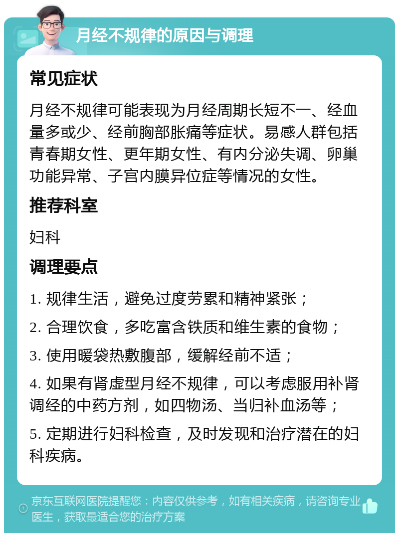 月经不规律的原因与调理 常见症状 月经不规律可能表现为月经周期长短不一、经血量多或少、经前胸部胀痛等症状。易感人群包括青春期女性、更年期女性、有内分泌失调、卵巢功能异常、子宫内膜异位症等情况的女性。 推荐科室 妇科 调理要点 1. 规律生活，避免过度劳累和精神紧张； 2. 合理饮食，多吃富含铁质和维生素的食物； 3. 使用暖袋热敷腹部，缓解经前不适； 4. 如果有肾虚型月经不规律，可以考虑服用补肾调经的中药方剂，如四物汤、当归补血汤等； 5. 定期进行妇科检查，及时发现和治疗潜在的妇科疾病。