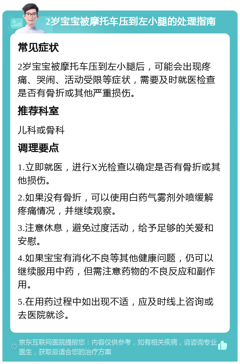 2岁宝宝被摩托车压到左小腿的处理指南 常见症状 2岁宝宝被摩托车压到左小腿后，可能会出现疼痛、哭闹、活动受限等症状，需要及时就医检查是否有骨折或其他严重损伤。 推荐科室 儿科或骨科 调理要点 1.立即就医，进行X光检查以确定是否有骨折或其他损伤。 2.如果没有骨折，可以使用白药气雾剂外喷缓解疼痛情况，并继续观察。 3.注意休息，避免过度活动，给予足够的关爱和安慰。 4.如果宝宝有消化不良等其他健康问题，仍可以继续服用中药，但需注意药物的不良反应和副作用。 5.在用药过程中如出现不适，应及时线上咨询或去医院就诊。