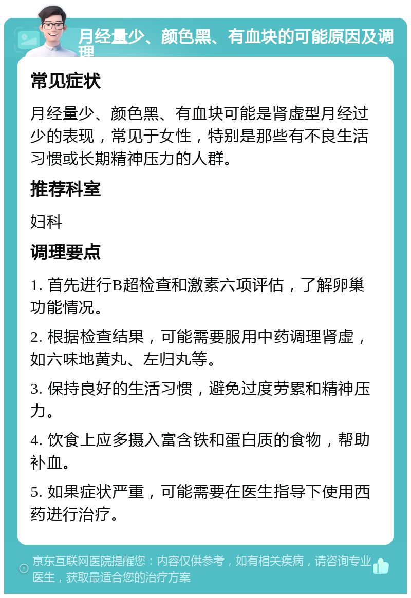 月经量少、颜色黑、有血块的可能原因及调理 常见症状 月经量少、颜色黑、有血块可能是肾虚型月经过少的表现，常见于女性，特别是那些有不良生活习惯或长期精神压力的人群。 推荐科室 妇科 调理要点 1. 首先进行B超检查和激素六项评估，了解卵巢功能情况。 2. 根据检查结果，可能需要服用中药调理肾虚，如六味地黄丸、左归丸等。 3. 保持良好的生活习惯，避免过度劳累和精神压力。 4. 饮食上应多摄入富含铁和蛋白质的食物，帮助补血。 5. 如果症状严重，可能需要在医生指导下使用西药进行治疗。