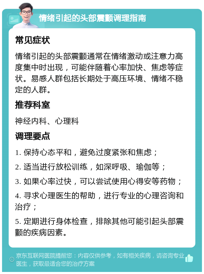 情绪引起的头部震颤调理指南 常见症状 情绪引起的头部震颤通常在情绪激动或注意力高度集中时出现，可能伴随着心率加快、焦虑等症状。易感人群包括长期处于高压环境、情绪不稳定的人群。 推荐科室 神经内科、心理科 调理要点 1. 保持心态平和，避免过度紧张和焦虑； 2. 适当进行放松训练，如深呼吸、瑜伽等； 3. 如果心率过快，可以尝试使用心得安等药物； 4. 寻求心理医生的帮助，进行专业的心理咨询和治疗； 5. 定期进行身体检查，排除其他可能引起头部震颤的疾病因素。