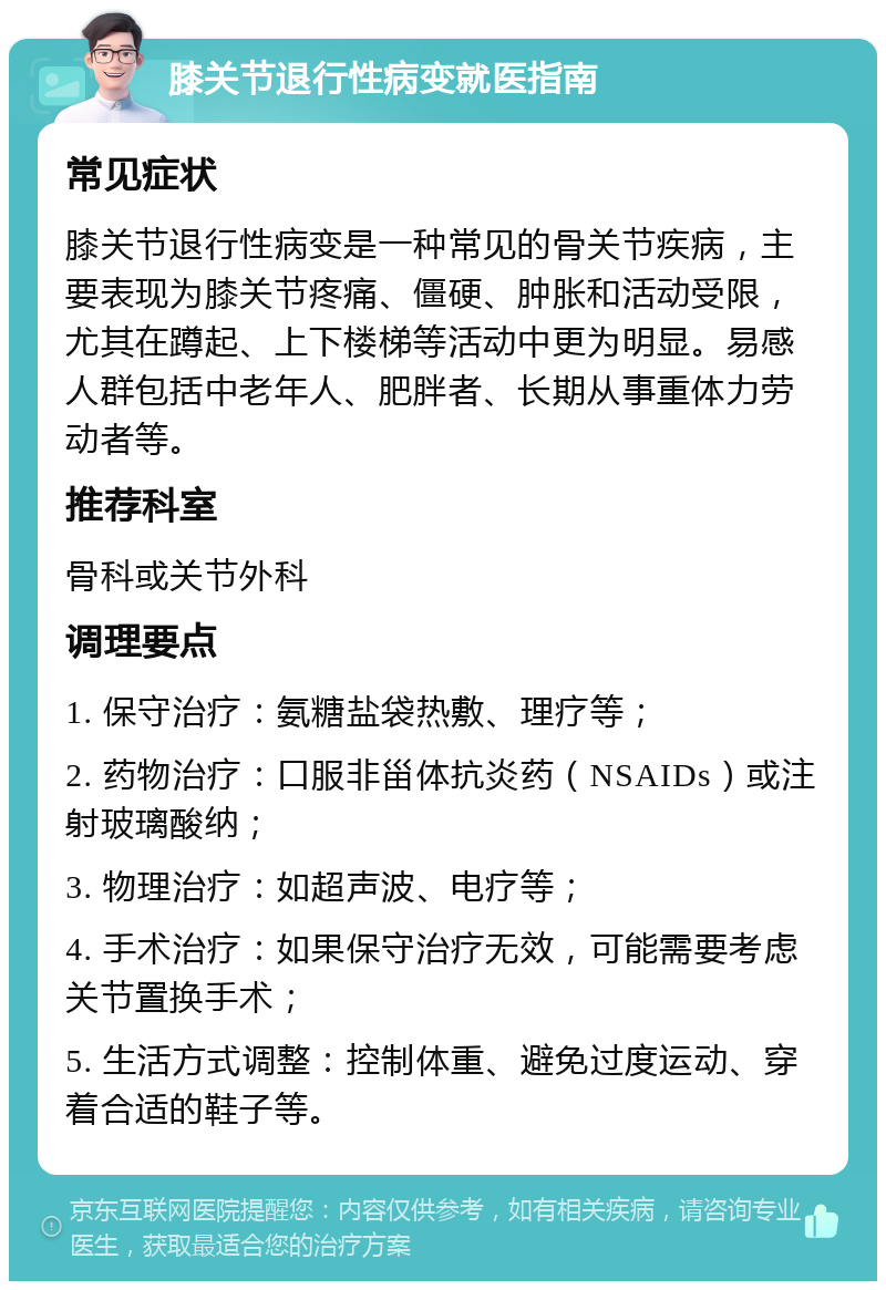 膝关节退行性病变就医指南 常见症状 膝关节退行性病变是一种常见的骨关节疾病，主要表现为膝关节疼痛、僵硬、肿胀和活动受限，尤其在蹲起、上下楼梯等活动中更为明显。易感人群包括中老年人、肥胖者、长期从事重体力劳动者等。 推荐科室 骨科或关节外科 调理要点 1. 保守治疗：氨糖盐袋热敷、理疗等； 2. 药物治疗：口服非甾体抗炎药（NSAIDs）或注射玻璃酸纳； 3. 物理治疗：如超声波、电疗等； 4. 手术治疗：如果保守治疗无效，可能需要考虑关节置换手术； 5. 生活方式调整：控制体重、避免过度运动、穿着合适的鞋子等。