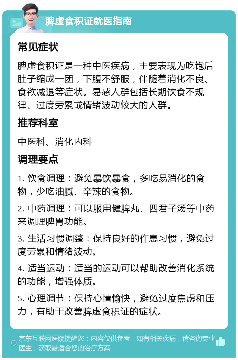 脾虚食积证就医指南 常见症状 脾虚食积证是一种中医疾病，主要表现为吃饱后肚子缩成一团，下腹不舒服，伴随着消化不良、食欲减退等症状。易感人群包括长期饮食不规律、过度劳累或情绪波动较大的人群。 推荐科室 中医科、消化内科 调理要点 1. 饮食调理：避免暴饮暴食，多吃易消化的食物，少吃油腻、辛辣的食物。 2. 中药调理：可以服用健脾丸、四君子汤等中药来调理脾胃功能。 3. 生活习惯调整：保持良好的作息习惯，避免过度劳累和情绪波动。 4. 适当运动：适当的运动可以帮助改善消化系统的功能，增强体质。 5. 心理调节：保持心情愉快，避免过度焦虑和压力，有助于改善脾虚食积证的症状。