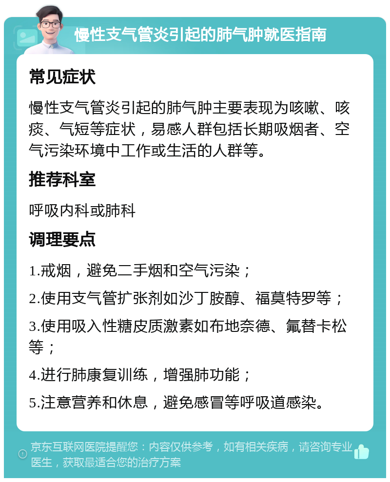 慢性支气管炎引起的肺气肿就医指南 常见症状 慢性支气管炎引起的肺气肿主要表现为咳嗽、咳痰、气短等症状，易感人群包括长期吸烟者、空气污染环境中工作或生活的人群等。 推荐科室 呼吸内科或肺科 调理要点 1.戒烟，避免二手烟和空气污染； 2.使用支气管扩张剂如沙丁胺醇、福莫特罗等； 3.使用吸入性糖皮质激素如布地奈德、氟替卡松等； 4.进行肺康复训练，增强肺功能； 5.注意营养和休息，避免感冒等呼吸道感染。