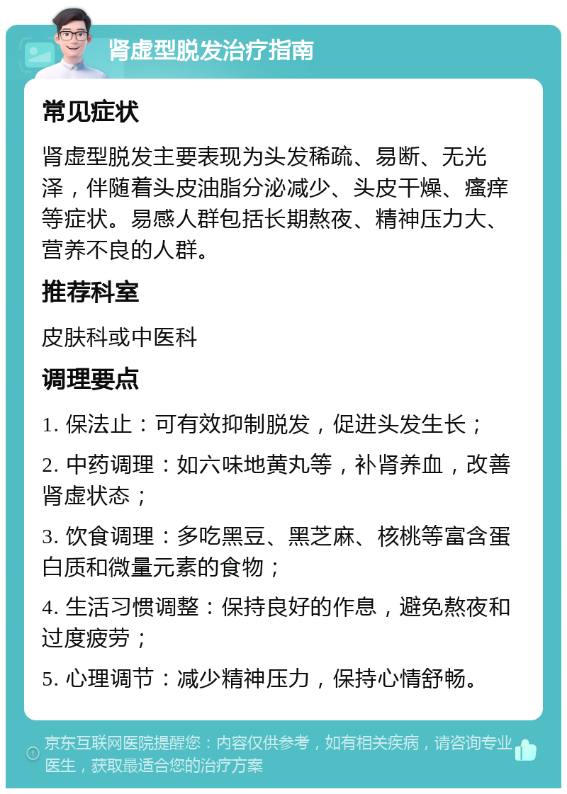 肾虚型脱发治疗指南 常见症状 肾虚型脱发主要表现为头发稀疏、易断、无光泽，伴随着头皮油脂分泌减少、头皮干燥、瘙痒等症状。易感人群包括长期熬夜、精神压力大、营养不良的人群。 推荐科室 皮肤科或中医科 调理要点 1. 保法止：可有效抑制脱发，促进头发生长； 2. 中药调理：如六味地黄丸等，补肾养血，改善肾虚状态； 3. 饮食调理：多吃黑豆、黑芝麻、核桃等富含蛋白质和微量元素的食物； 4. 生活习惯调整：保持良好的作息，避免熬夜和过度疲劳； 5. 心理调节：减少精神压力，保持心情舒畅。