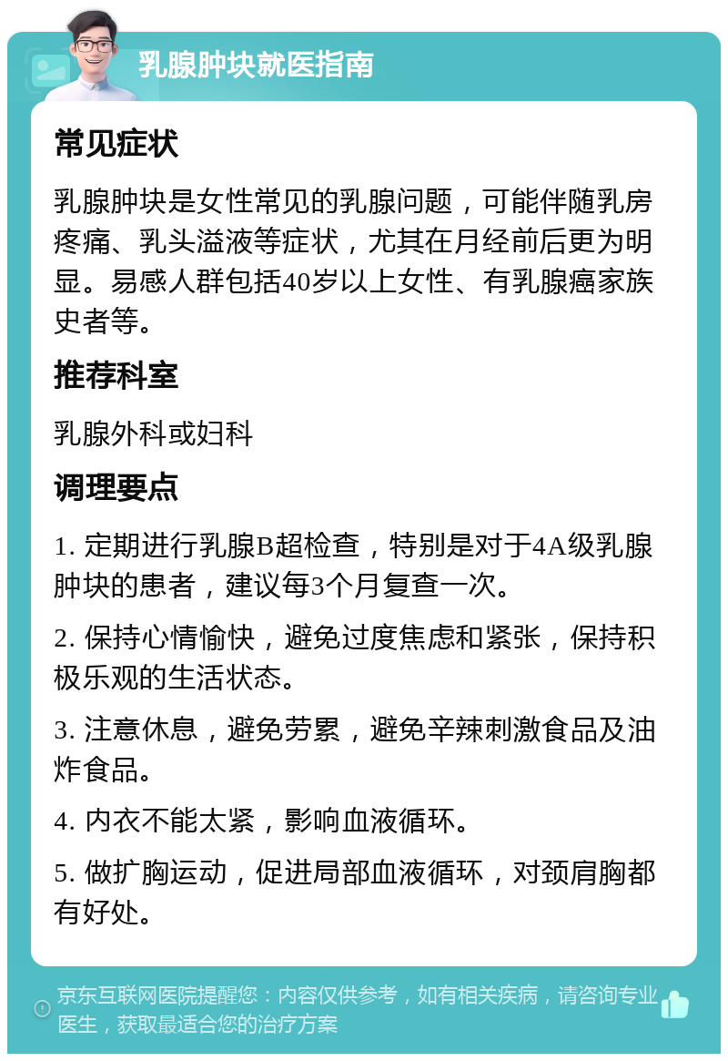 乳腺肿块就医指南 常见症状 乳腺肿块是女性常见的乳腺问题，可能伴随乳房疼痛、乳头溢液等症状，尤其在月经前后更为明显。易感人群包括40岁以上女性、有乳腺癌家族史者等。 推荐科室 乳腺外科或妇科 调理要点 1. 定期进行乳腺B超检查，特别是对于4A级乳腺肿块的患者，建议每3个月复查一次。 2. 保持心情愉快，避免过度焦虑和紧张，保持积极乐观的生活状态。 3. 注意休息，避免劳累，避免辛辣刺激食品及油炸食品。 4. 内衣不能太紧，影响血液循环。 5. 做扩胸运动，促进局部血液循环，对颈肩胸都有好处。