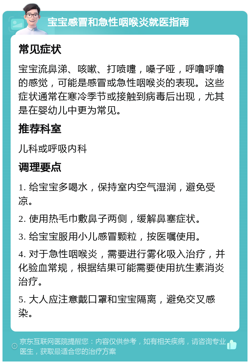 宝宝感冒和急性咽喉炎就医指南 常见症状 宝宝流鼻涕、咳嗽、打喷嚏，嗓子哑，呼噜呼噜的感觉，可能是感冒或急性咽喉炎的表现。这些症状通常在寒冷季节或接触到病毒后出现，尤其是在婴幼儿中更为常见。 推荐科室 儿科或呼吸内科 调理要点 1. 给宝宝多喝水，保持室内空气湿润，避免受凉。 2. 使用热毛巾敷鼻子两侧，缓解鼻塞症状。 3. 给宝宝服用小儿感冒颗粒，按医嘱使用。 4. 对于急性咽喉炎，需要进行雾化吸入治疗，并化验血常规，根据结果可能需要使用抗生素消炎治疗。 5. 大人应注意戴口罩和宝宝隔离，避免交叉感染。