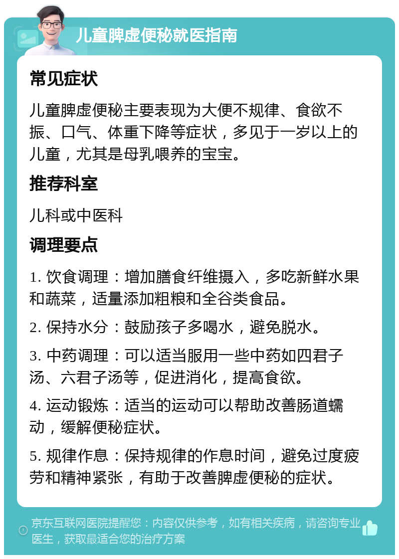 儿童脾虚便秘就医指南 常见症状 儿童脾虚便秘主要表现为大便不规律、食欲不振、口气、体重下降等症状，多见于一岁以上的儿童，尤其是母乳喂养的宝宝。 推荐科室 儿科或中医科 调理要点 1. 饮食调理：增加膳食纤维摄入，多吃新鲜水果和蔬菜，适量添加粗粮和全谷类食品。 2. 保持水分：鼓励孩子多喝水，避免脱水。 3. 中药调理：可以适当服用一些中药如四君子汤、六君子汤等，促进消化，提高食欲。 4. 运动锻炼：适当的运动可以帮助改善肠道蠕动，缓解便秘症状。 5. 规律作息：保持规律的作息时间，避免过度疲劳和精神紧张，有助于改善脾虚便秘的症状。