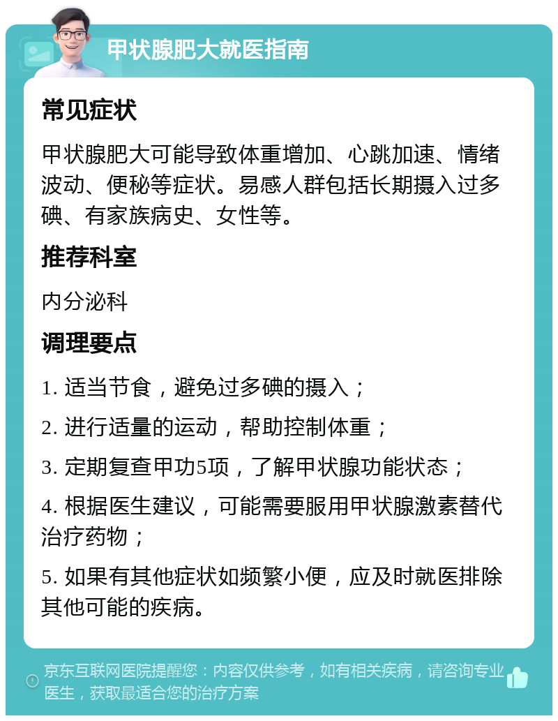 甲状腺肥大就医指南 常见症状 甲状腺肥大可能导致体重增加、心跳加速、情绪波动、便秘等症状。易感人群包括长期摄入过多碘、有家族病史、女性等。 推荐科室 内分泌科 调理要点 1. 适当节食，避免过多碘的摄入； 2. 进行适量的运动，帮助控制体重； 3. 定期复查甲功5项，了解甲状腺功能状态； 4. 根据医生建议，可能需要服用甲状腺激素替代治疗药物； 5. 如果有其他症状如频繁小便，应及时就医排除其他可能的疾病。