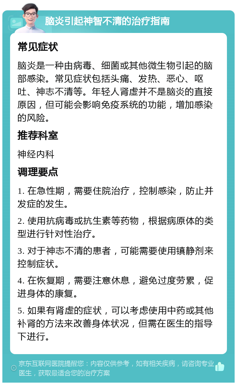 脑炎引起神智不清的治疗指南 常见症状 脑炎是一种由病毒、细菌或其他微生物引起的脑部感染。常见症状包括头痛、发热、恶心、呕吐、神志不清等。年轻人肾虚并不是脑炎的直接原因，但可能会影响免疫系统的功能，增加感染的风险。 推荐科室 神经内科 调理要点 1. 在急性期，需要住院治疗，控制感染，防止并发症的发生。 2. 使用抗病毒或抗生素等药物，根据病原体的类型进行针对性治疗。 3. 对于神志不清的患者，可能需要使用镇静剂来控制症状。 4. 在恢复期，需要注意休息，避免过度劳累，促进身体的康复。 5. 如果有肾虚的症状，可以考虑使用中药或其他补肾的方法来改善身体状况，但需在医生的指导下进行。