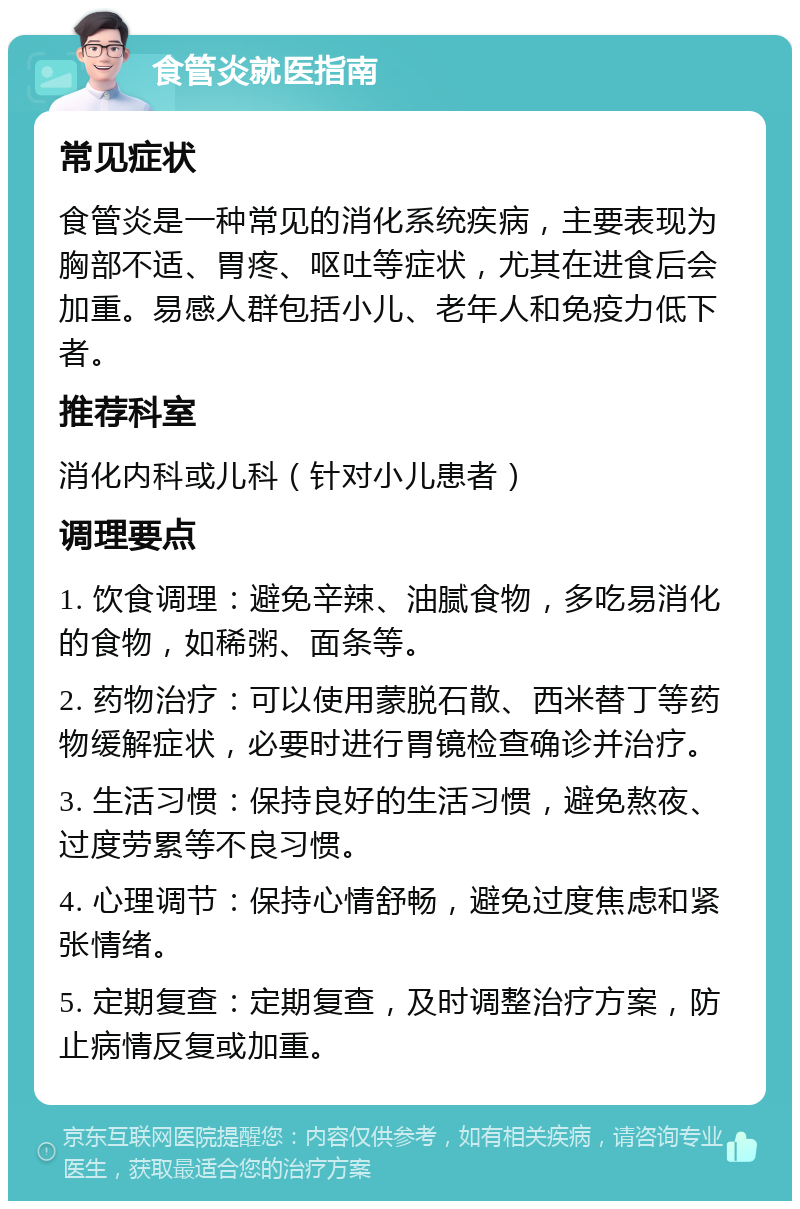 食管炎就医指南 常见症状 食管炎是一种常见的消化系统疾病，主要表现为胸部不适、胃疼、呕吐等症状，尤其在进食后会加重。易感人群包括小儿、老年人和免疫力低下者。 推荐科室 消化内科或儿科（针对小儿患者） 调理要点 1. 饮食调理：避免辛辣、油腻食物，多吃易消化的食物，如稀粥、面条等。 2. 药物治疗：可以使用蒙脱石散、西米替丁等药物缓解症状，必要时进行胃镜检查确诊并治疗。 3. 生活习惯：保持良好的生活习惯，避免熬夜、过度劳累等不良习惯。 4. 心理调节：保持心情舒畅，避免过度焦虑和紧张情绪。 5. 定期复查：定期复查，及时调整治疗方案，防止病情反复或加重。