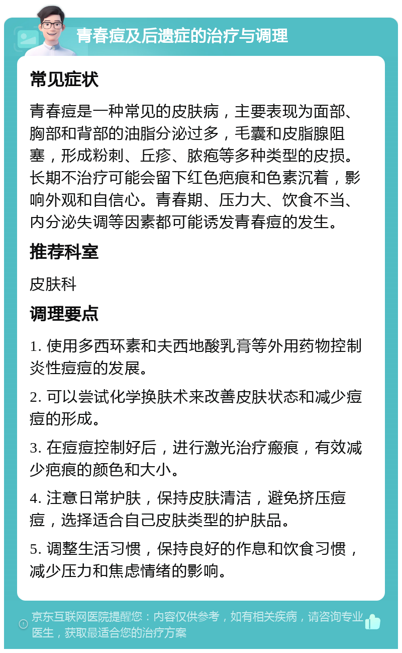 青春痘及后遗症的治疗与调理 常见症状 青春痘是一种常见的皮肤病，主要表现为面部、胸部和背部的油脂分泌过多，毛囊和皮脂腺阻塞，形成粉刺、丘疹、脓疱等多种类型的皮损。长期不治疗可能会留下红色疤痕和色素沉着，影响外观和自信心。青春期、压力大、饮食不当、内分泌失调等因素都可能诱发青春痘的发生。 推荐科室 皮肤科 调理要点 1. 使用多西环素和夫西地酸乳膏等外用药物控制炎性痘痘的发展。 2. 可以尝试化学换肤术来改善皮肤状态和减少痘痘的形成。 3. 在痘痘控制好后，进行激光治疗瘢痕，有效减少疤痕的颜色和大小。 4. 注意日常护肤，保持皮肤清洁，避免挤压痘痘，选择适合自己皮肤类型的护肤品。 5. 调整生活习惯，保持良好的作息和饮食习惯，减少压力和焦虑情绪的影响。