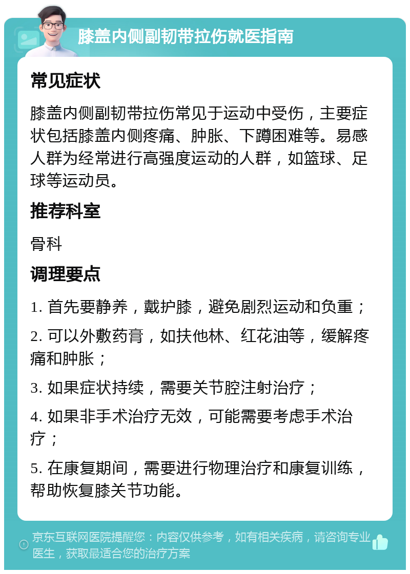 膝盖内侧副韧带拉伤就医指南 常见症状 膝盖内侧副韧带拉伤常见于运动中受伤，主要症状包括膝盖内侧疼痛、肿胀、下蹲困难等。易感人群为经常进行高强度运动的人群，如篮球、足球等运动员。 推荐科室 骨科 调理要点 1. 首先要静养，戴护膝，避免剧烈运动和负重； 2. 可以外敷药膏，如扶他林、红花油等，缓解疼痛和肿胀； 3. 如果症状持续，需要关节腔注射治疗； 4. 如果非手术治疗无效，可能需要考虑手术治疗； 5. 在康复期间，需要进行物理治疗和康复训练，帮助恢复膝关节功能。