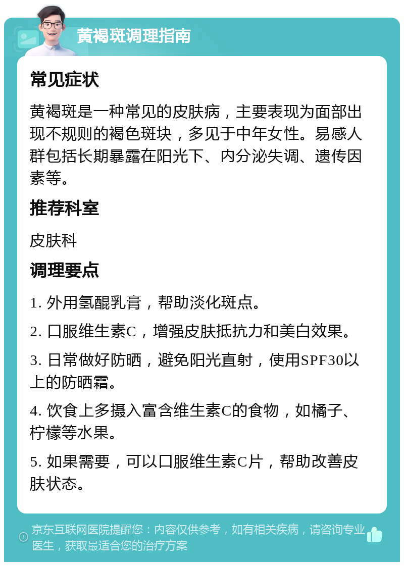 黄褐斑调理指南 常见症状 黄褐斑是一种常见的皮肤病，主要表现为面部出现不规则的褐色斑块，多见于中年女性。易感人群包括长期暴露在阳光下、内分泌失调、遗传因素等。 推荐科室 皮肤科 调理要点 1. 外用氢醌乳膏，帮助淡化斑点。 2. 口服维生素C，增强皮肤抵抗力和美白效果。 3. 日常做好防晒，避免阳光直射，使用SPF30以上的防晒霜。 4. 饮食上多摄入富含维生素C的食物，如橘子、柠檬等水果。 5. 如果需要，可以口服维生素C片，帮助改善皮肤状态。