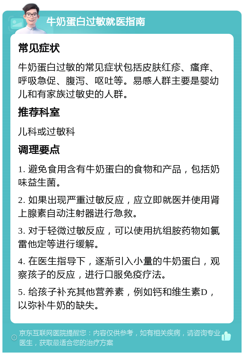 牛奶蛋白过敏就医指南 常见症状 牛奶蛋白过敏的常见症状包括皮肤红疹、瘙痒、呼吸急促、腹泻、呕吐等。易感人群主要是婴幼儿和有家族过敏史的人群。 推荐科室 儿科或过敏科 调理要点 1. 避免食用含有牛奶蛋白的食物和产品，包括奶味益生菌。 2. 如果出现严重过敏反应，应立即就医并使用肾上腺素自动注射器进行急救。 3. 对于轻微过敏反应，可以使用抗组胺药物如氯雷他定等进行缓解。 4. 在医生指导下，逐渐引入小量的牛奶蛋白，观察孩子的反应，进行口服免疫疗法。 5. 给孩子补充其他营养素，例如钙和维生素D，以弥补牛奶的缺失。