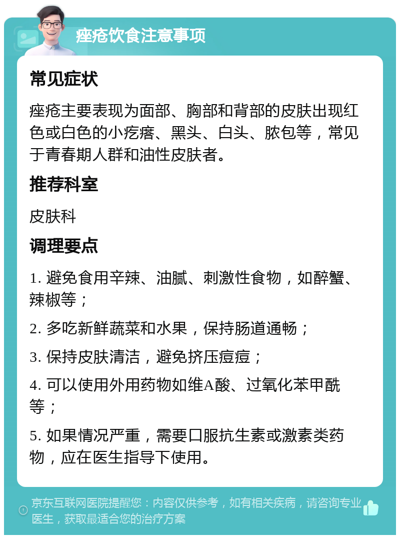 痤疮饮食注意事项 常见症状 痤疮主要表现为面部、胸部和背部的皮肤出现红色或白色的小疙瘩、黑头、白头、脓包等，常见于青春期人群和油性皮肤者。 推荐科室 皮肤科 调理要点 1. 避免食用辛辣、油腻、刺激性食物，如醉蟹、辣椒等； 2. 多吃新鲜蔬菜和水果，保持肠道通畅； 3. 保持皮肤清洁，避免挤压痘痘； 4. 可以使用外用药物如维A酸、过氧化苯甲酰等； 5. 如果情况严重，需要口服抗生素或激素类药物，应在医生指导下使用。