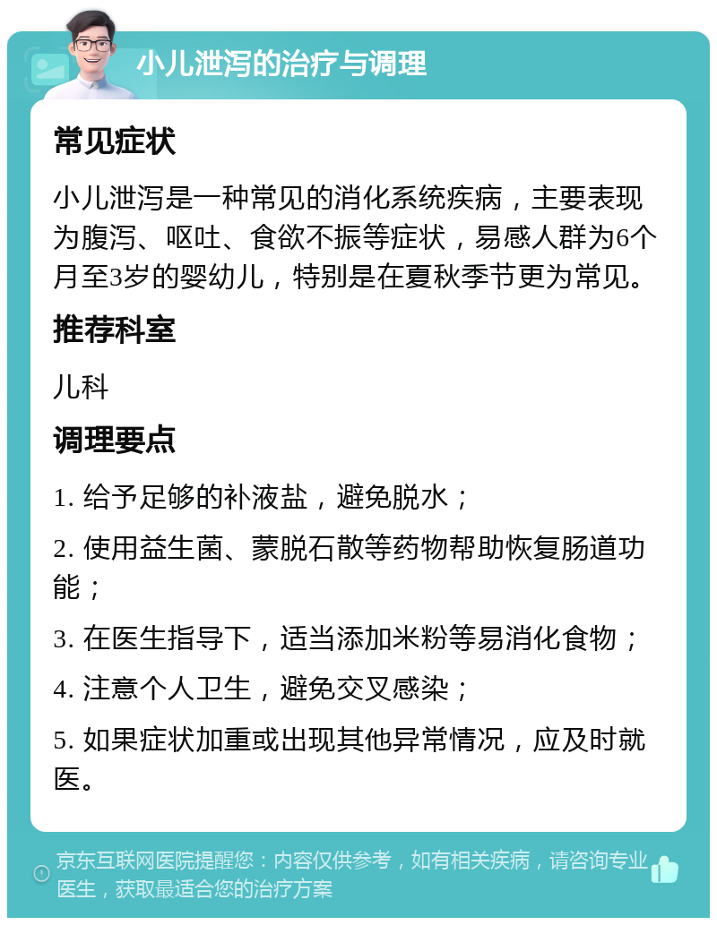 小儿泄泻的治疗与调理 常见症状 小儿泄泻是一种常见的消化系统疾病，主要表现为腹泻、呕吐、食欲不振等症状，易感人群为6个月至3岁的婴幼儿，特别是在夏秋季节更为常见。 推荐科室 儿科 调理要点 1. 给予足够的补液盐，避免脱水； 2. 使用益生菌、蒙脱石散等药物帮助恢复肠道功能； 3. 在医生指导下，适当添加米粉等易消化食物； 4. 注意个人卫生，避免交叉感染； 5. 如果症状加重或出现其他异常情况，应及时就医。