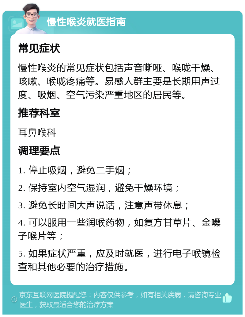 慢性喉炎就医指南 常见症状 慢性喉炎的常见症状包括声音嘶哑、喉咙干燥、咳嗽、喉咙疼痛等。易感人群主要是长期用声过度、吸烟、空气污染严重地区的居民等。 推荐科室 耳鼻喉科 调理要点 1. 停止吸烟，避免二手烟； 2. 保持室内空气湿润，避免干燥环境； 3. 避免长时间大声说话，注意声带休息； 4. 可以服用一些润喉药物，如复方甘草片、金嗓子喉片等； 5. 如果症状严重，应及时就医，进行电子喉镜检查和其他必要的治疗措施。