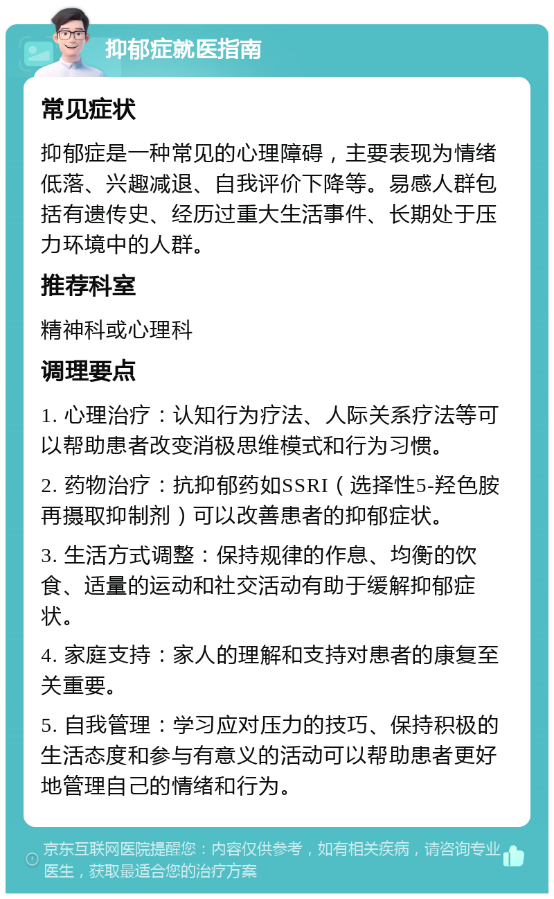 抑郁症就医指南 常见症状 抑郁症是一种常见的心理障碍，主要表现为情绪低落、兴趣减退、自我评价下降等。易感人群包括有遗传史、经历过重大生活事件、长期处于压力环境中的人群。 推荐科室 精神科或心理科 调理要点 1. 心理治疗：认知行为疗法、人际关系疗法等可以帮助患者改变消极思维模式和行为习惯。 2. 药物治疗：抗抑郁药如SSRI（选择性5-羟色胺再摄取抑制剂）可以改善患者的抑郁症状。 3. 生活方式调整：保持规律的作息、均衡的饮食、适量的运动和社交活动有助于缓解抑郁症状。 4. 家庭支持：家人的理解和支持对患者的康复至关重要。 5. 自我管理：学习应对压力的技巧、保持积极的生活态度和参与有意义的活动可以帮助患者更好地管理自己的情绪和行为。