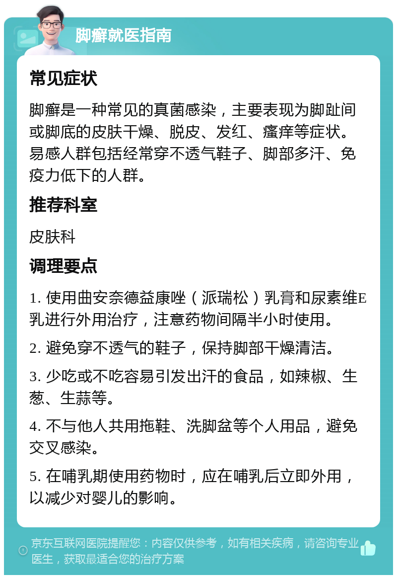 脚癣就医指南 常见症状 脚癣是一种常见的真菌感染，主要表现为脚趾间或脚底的皮肤干燥、脱皮、发红、瘙痒等症状。易感人群包括经常穿不透气鞋子、脚部多汗、免疫力低下的人群。 推荐科室 皮肤科 调理要点 1. 使用曲安奈德益康唑（派瑞松）乳膏和尿素维E乳进行外用治疗，注意药物间隔半小时使用。 2. 避免穿不透气的鞋子，保持脚部干燥清洁。 3. 少吃或不吃容易引发出汗的食品，如辣椒、生葱、生蒜等。 4. 不与他人共用拖鞋、洗脚盆等个人用品，避免交叉感染。 5. 在哺乳期使用药物时，应在哺乳后立即外用，以减少对婴儿的影响。